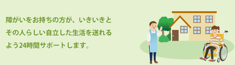 障がいをお持ちの方が、いきいきとその人らしい自立した生活を送れるよう24時間サポートします
